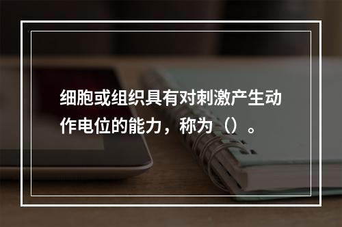 细胞或组织具有对刺激产生动作电位的能力，称为（）。