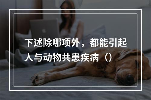 下述除哪项外，都能引起人与动物共患疾病（）