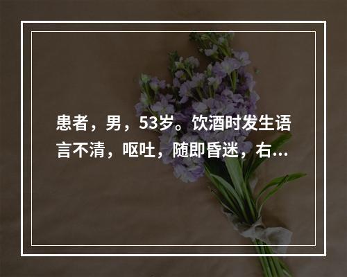 患者，男，53岁。饮酒时发生语言不清，呕吐，随即昏迷，右侧肢