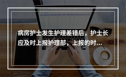 病房护士发生护理差错后，护士长应及时上报护理部，上报的时间范