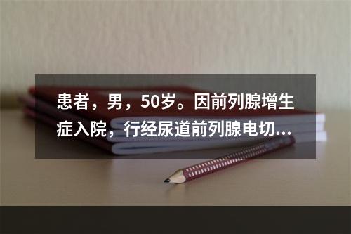 患者，男，50岁。因前列腺增生症入院，行经尿道前列腺电切术治