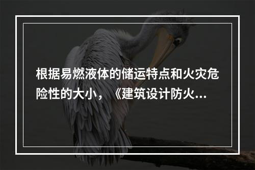 根据易燃液体的储运特点和火灾危险性的大小，《建筑设计防火规范