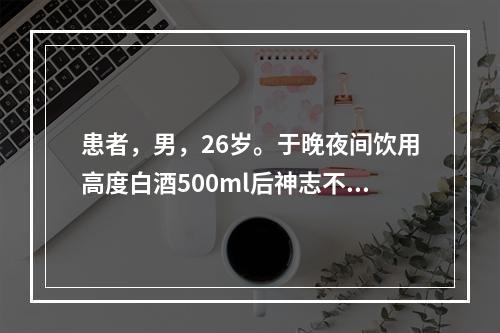 患者，男，26岁。于晚夜间饮用高度白酒500ml后神志不清，