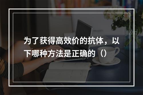 为了获得高效价的抗体，以下哪种方法是正确的（）