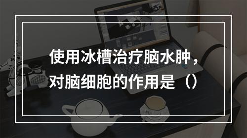 使用冰槽治疗脑水肿，对脑细胞的作用是（）