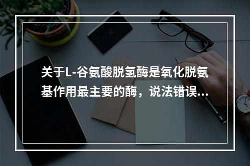 关于L-谷氨酸脱氢酶是氧化脱氨基作用最主要的酶，说法错误的是