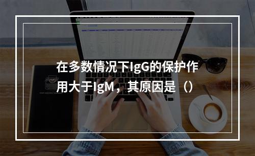 在多数情况下IgG的保护作用大于IgM，其原因是（）