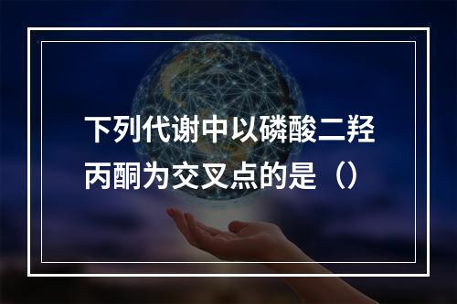 下列代谢中以磷酸二羟丙酮为交叉点的是（）