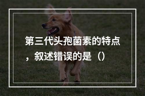 第三代头孢菌素的特点，叙述错误的是（）