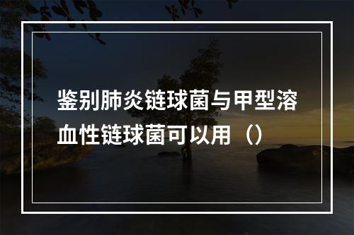 鉴别肺炎链球菌与甲型溶血性链球菌可以用（）