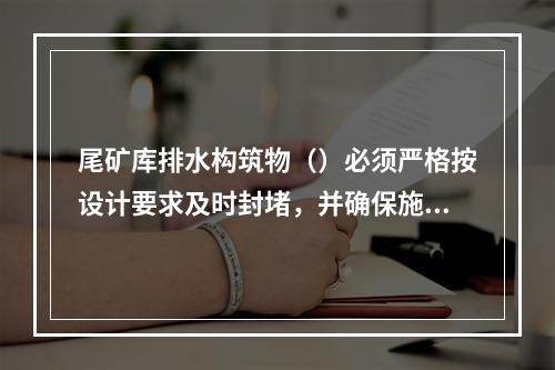 尾矿库排水构筑物（）必须严格按设计要求及时封堵，并确保施工质