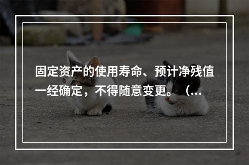 固定资产的使用寿命、预计净残值一经确定，不得随意变更。（　　