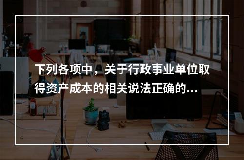 下列各项中，关于行政事业单位取得资产成本的相关说法正确的有（