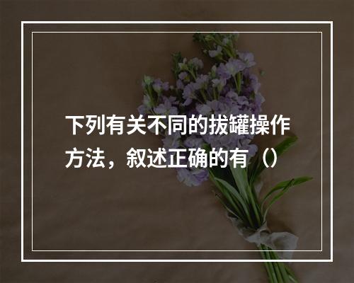 下列有关不同的拔罐操作方法，叙述正确的有（）