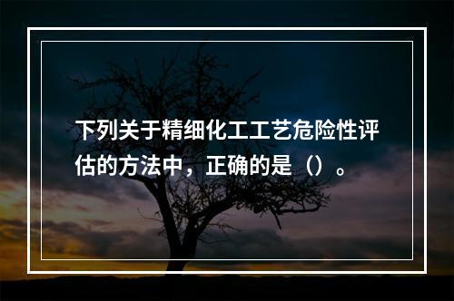 下列关于精细化工工艺危险性评估的方法中，正确的是（）。