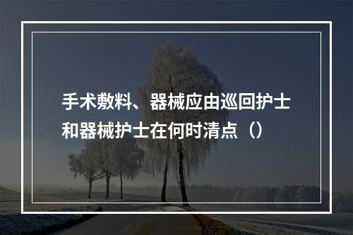 手术敷料、器械应由巡回护士和器械护士在何时清点（）