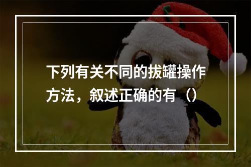 下列有关不同的拔罐操作方法，叙述正确的有（）