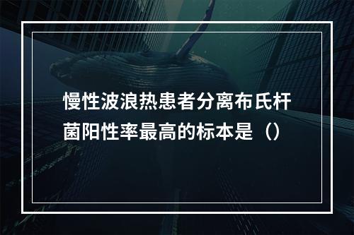 慢性波浪热患者分离布氏杆菌阳性率最高的标本是（）