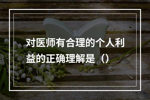 对医师有合理的个人利益的正确理解是（）