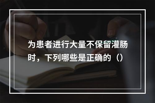 为患者进行大量不保留灌肠时，下列哪些是正确的（）