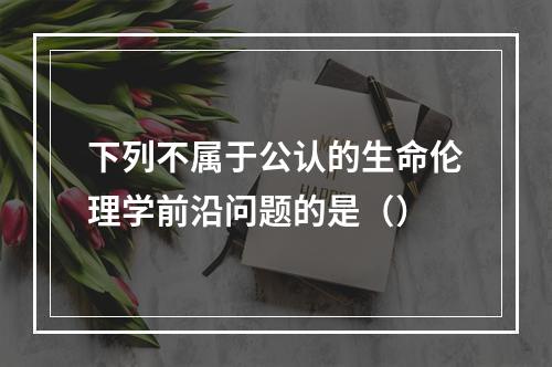 下列不属于公认的生命伦理学前沿问题的是（）