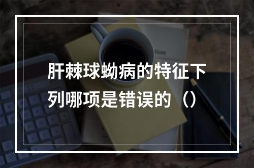 肝棘球蚴病的特征下列哪项是错误的（）