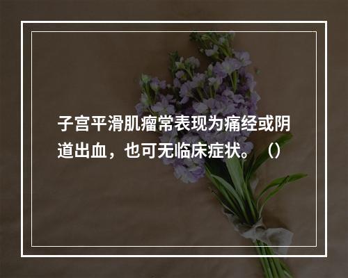 子宫平滑肌瘤常表现为痛经或阴道出血，也可无临床症状。（）