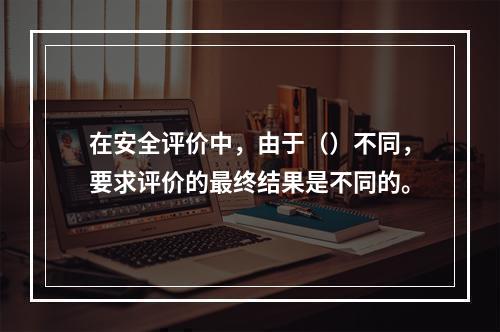 在安全评价中，由于（）不同，要求评价的最终结果是不同的。