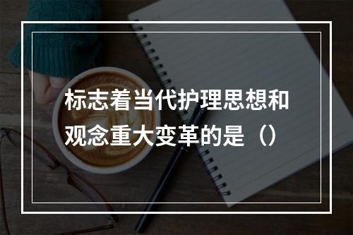 标志着当代护理思想和观念重大变革的是（）