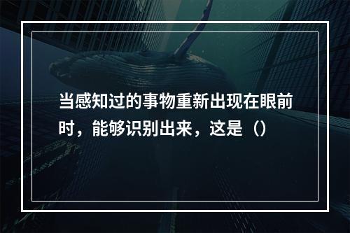 当感知过的事物重新出现在眼前时，能够识别出来，这是（）