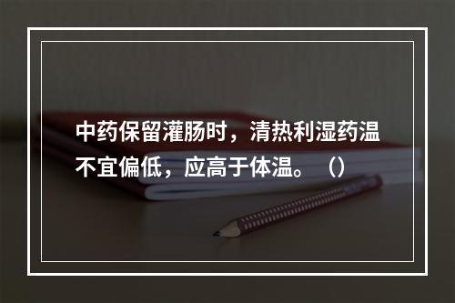 中药保留灌肠时，清热利湿药温不宜偏低，应高于体温。（）