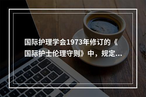 国际护理学会1973年修订的《国际护士伦理守则》中，规定护士