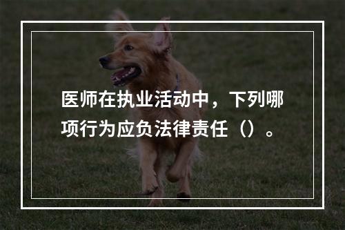 医师在执业活动中，下列哪项行为应负法律责任（）。