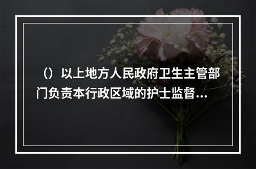 （）以上地方人民政府卫生主管部门负责本行政区域的护士监督管理