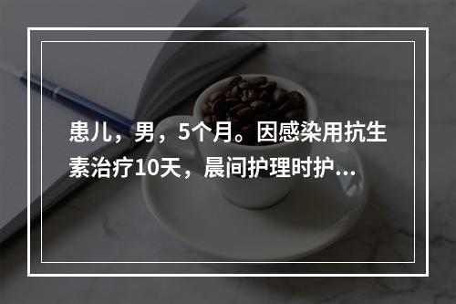 患儿，男，5个月。因感染用抗生素治疗10天，晨间护理时护士发