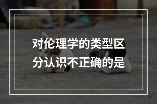 对伦理学的类型区分认识不正确的是