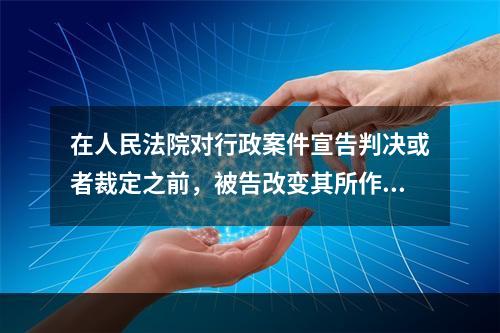 在人民法院对行政案件宣告判决或者裁定之前，被告改变其所作的具