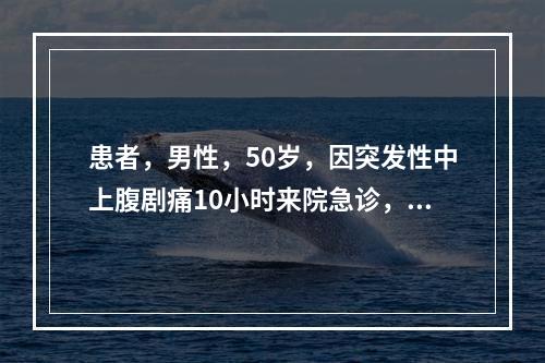 患者，男性，50岁，因突发性中上腹剧痛10小时来院急诊，体检