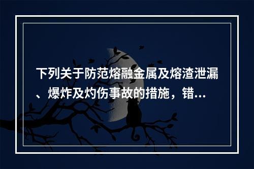 下列关于防范熔融金属及熔渣泄漏、爆炸及灼伤事故的措施，错误的