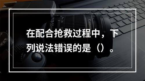 在配合抢救过程中，下列说法错误的是（）。