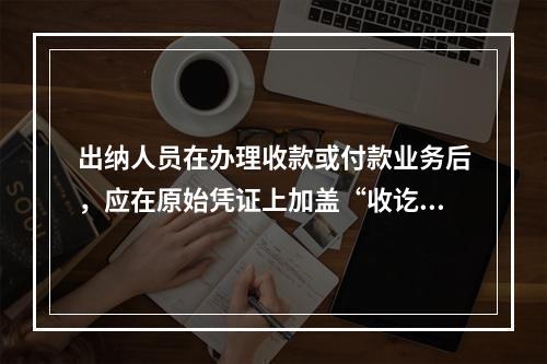 出纳人员在办理收款或付款业务后，应在原始凭证上加盖“收讫”或