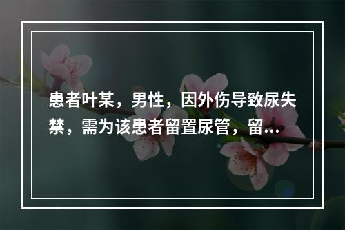 患者叶某，男性，因外伤导致尿失禁，需为该患者留置尿管，留置尿