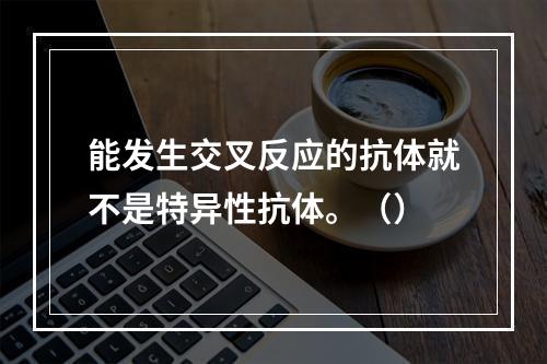 能发生交叉反应的抗体就不是特异性抗体。（）