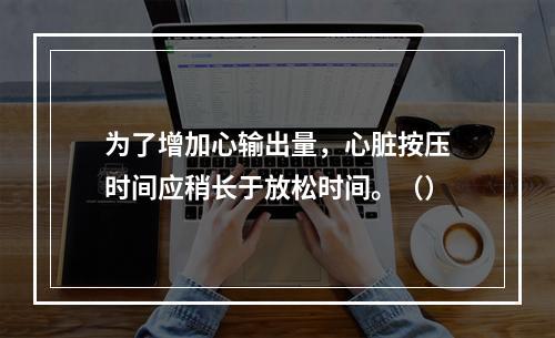 为了增加心输出量，心脏按压时间应稍长于放松时间。（）