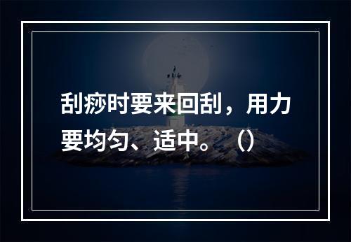 刮痧时要来回刮，用力要均匀、适中。（）