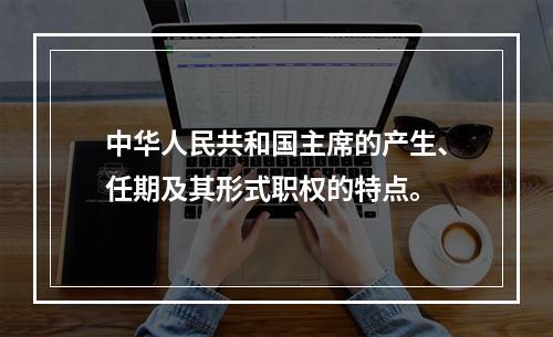 中华人民共和国主席的产生、任期及其形式职权的特点。