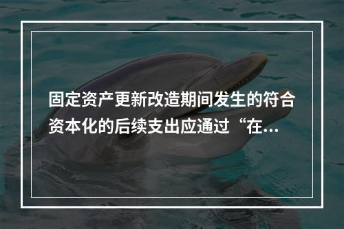 固定资产更新改造期间发生的符合资本化的后续支出应通过“在建工