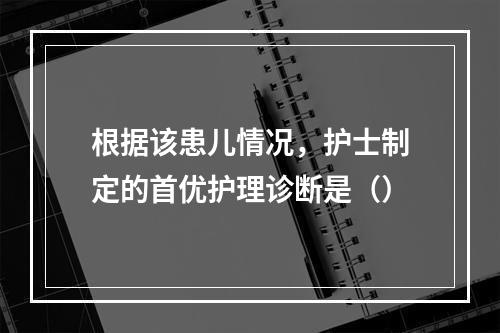 根据该患儿情况，护士制定的首优护理诊断是（）