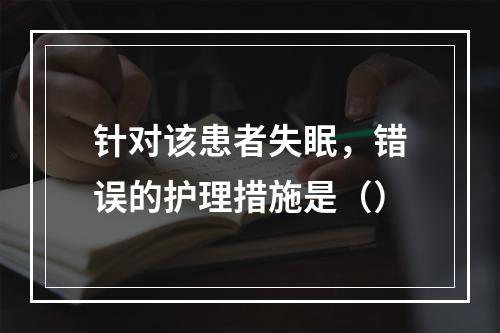 针对该患者失眠，错误的护理措施是（）