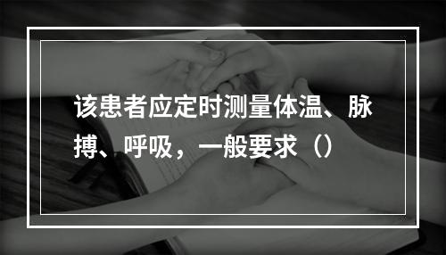 该患者应定时测量体温、脉搏、呼吸，一般要求（）